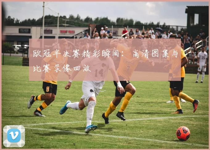欧冠半决赛精彩瞬间：高清图集与比赛录像回放