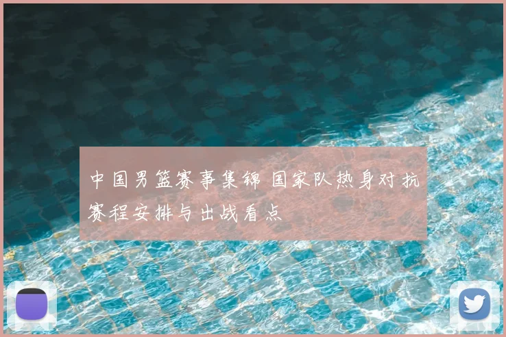 中国男篮赛事集锦 国家队热身对抗赛程安排与出战看点