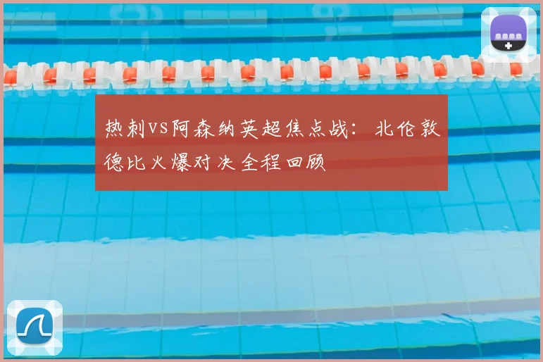 热刺vs阿森纳英超焦点战：北伦敦德比火爆对决全程回顾
