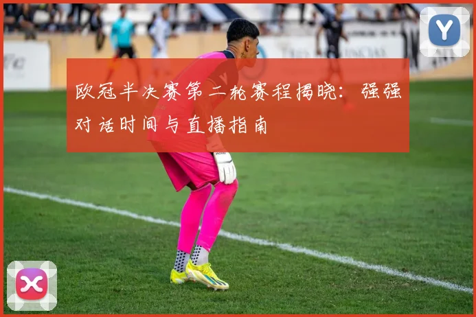 欧冠半决赛第二轮赛程揭晓：强强对话时间与直播指南