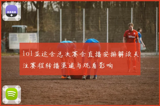 lol亚运会总决赛会直播安排解读关注赛程转播渠道与观看影响