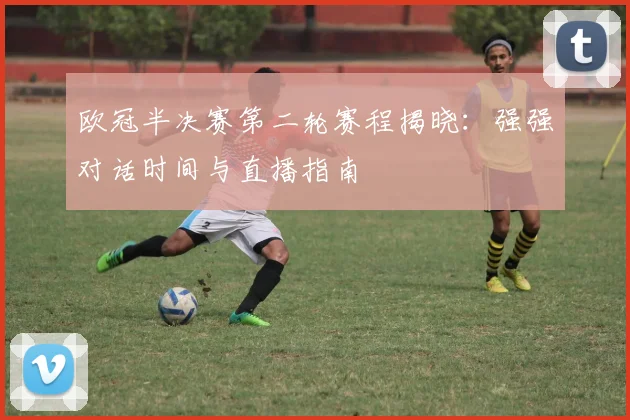 欧冠半决赛第二轮赛程揭晓：强强对话时间与直播指南