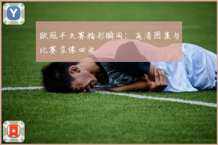 欧冠半决赛精彩瞬间：高清图集与比赛录像回放