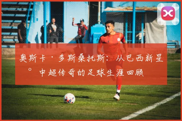 奥斯卡·多斯桑托斯：从巴西新星到中超传奇的足球生涯回顾