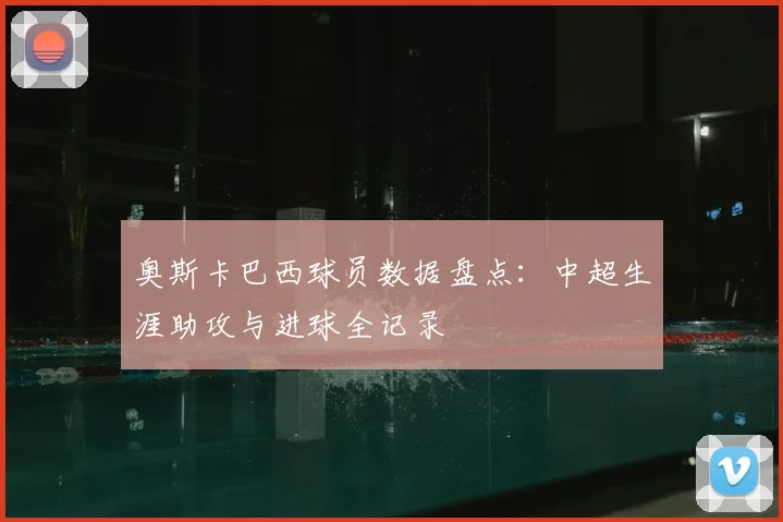 奥斯卡巴西球员数据盘点：中超生涯助攻与进球全记录