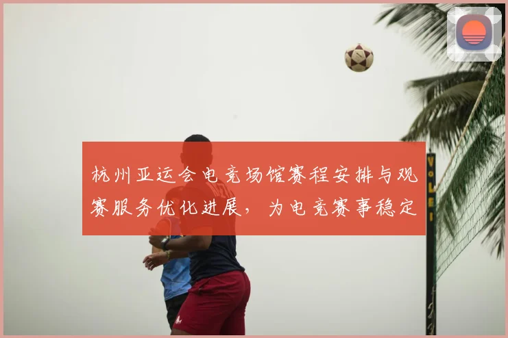 杭州亚运会电竞场馆赛程安排与观赛服务优化进展，为电竞赛事稳定保障场地与体验